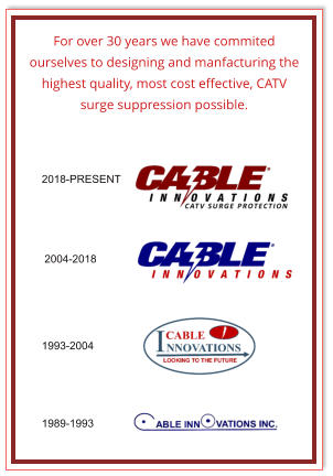 2018-PRESENT 2004-2018 1993-2004 1989-1993 For over 30 years we have commited ourselves to designing and manfacturing the highest quality, most cost effective, CATV surge suppression possible.
